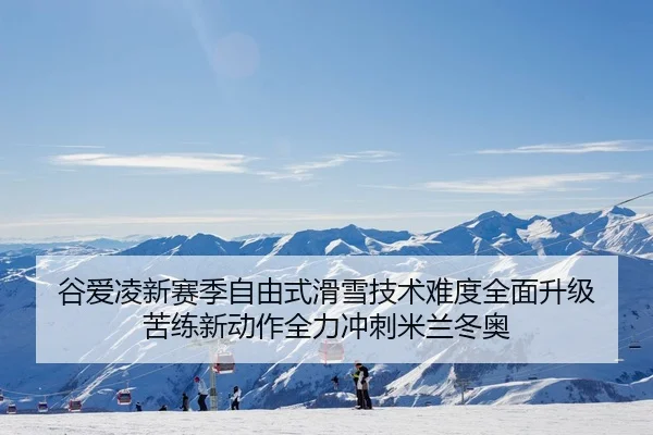 谷爱凌新赛季自由式滑雪技术难度全面升级 苦练新动作全力冲刺米兰冬奥