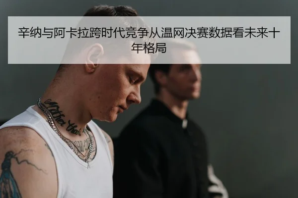 辛纳与阿卡拉跨时代竞争从温网决赛数据看未来十年格局